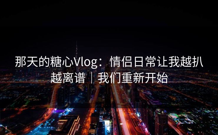 那天的糖心Vlog：情侣日常让我越扒越离谱｜我们重新开始