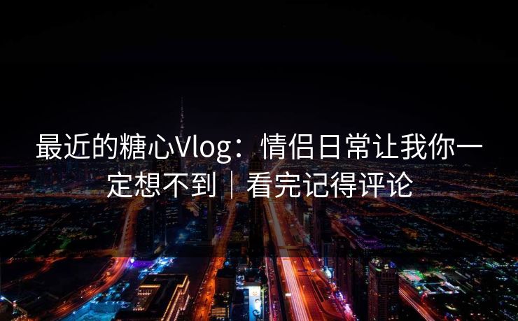 最近的糖心Vlog：情侣日常让我你一定想不到｜看完记得评论