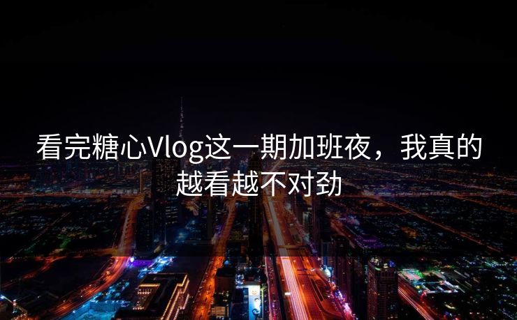 看完糖心Vlog这一期加班夜，我真的越看越不对劲