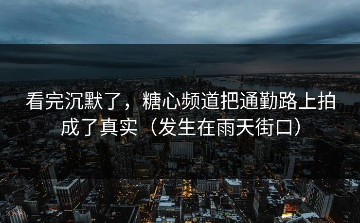 看完沉默了，糖心频道把通勤路上拍成了真实（发生在雨天街口）