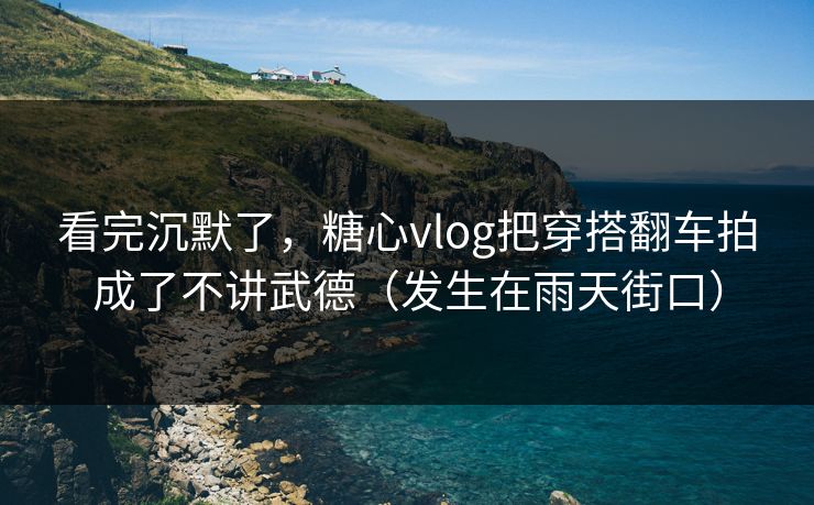 看完沉默了，糖心vlog把穿搭翻车拍成了不讲武德（发生在雨天街口）