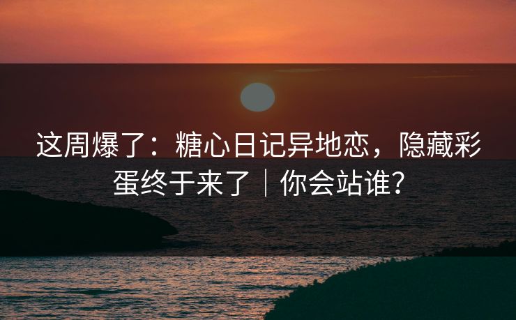 这周爆了：糖心日记异地恋，隐藏彩蛋终于来了｜你会站谁？